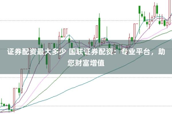 证券配资最大多少 国联证券配资:专业平台,助您财富增值
