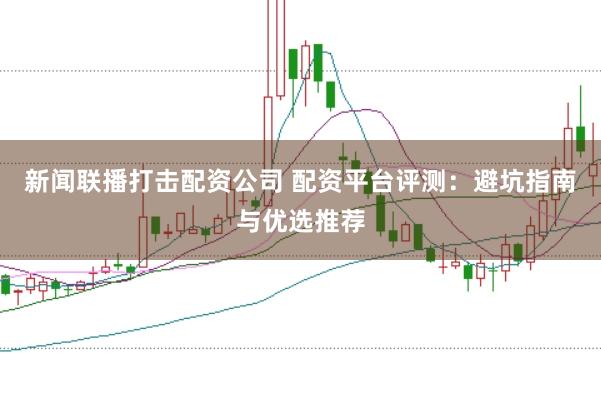 新闻联播打击配资公司 配资平台评测:避坑指南与优选推荐