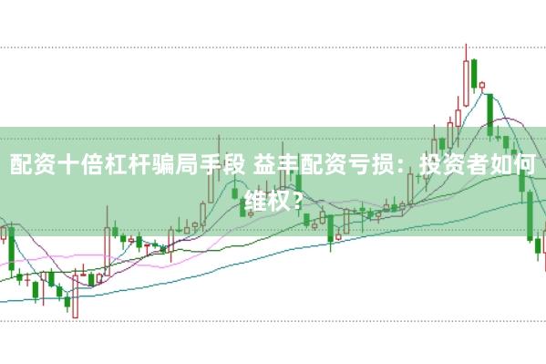 配资十倍杠杆骗局手段 益丰配资亏损:投资者如何维权?