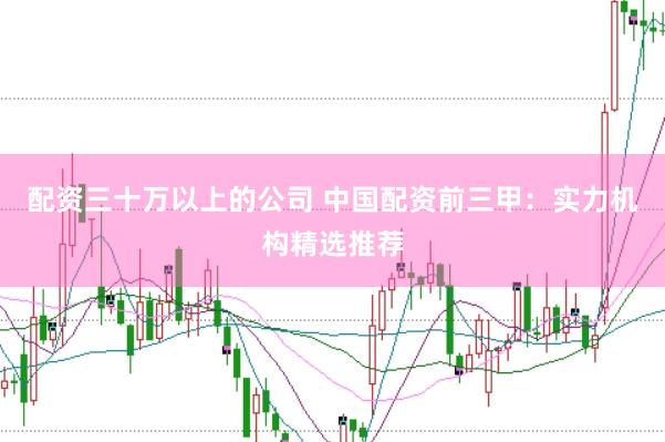 配资三十万以上的公司 中国配资前三甲:实力机构精选推荐