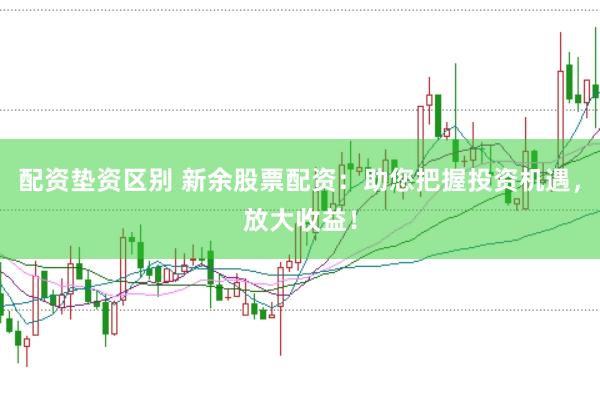 配资垫资区别 新余股票配资:助您把握投资机遇,放大收益!