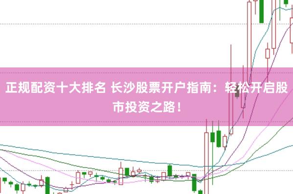 正规配资十大排名 长沙股票开户指南：轻松开启股市投资之路！