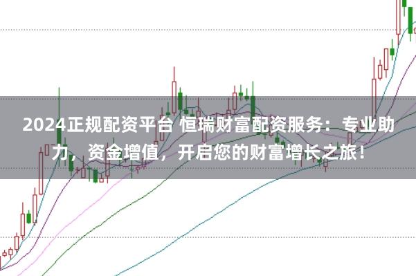 2024正规配资平台 恒瑞财富配资服务：专业助力，资金增值，开启您的财富增长之旅！