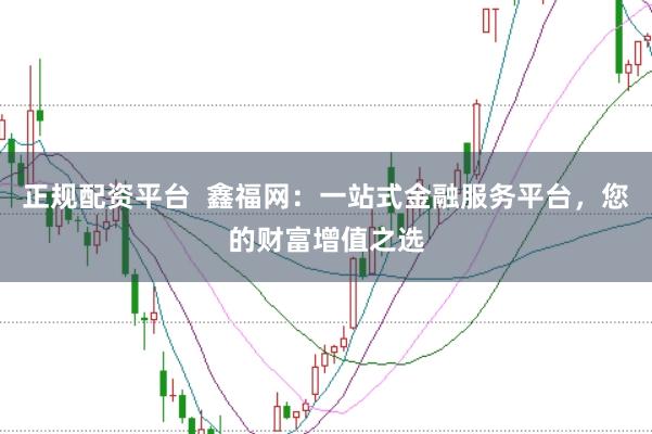正规配资平台  鑫福网：一站式金融服务平台，您的财富增值之选