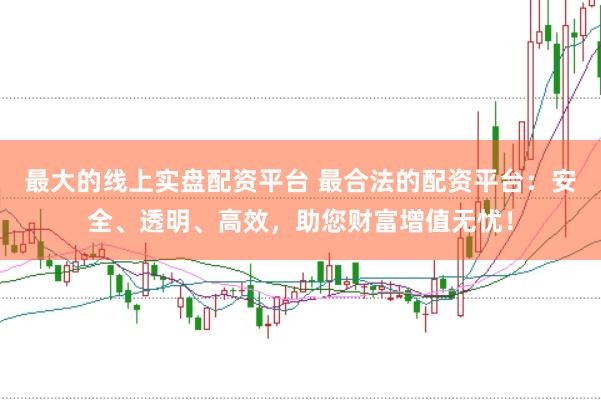 最大的线上实盘配资平台 最合法的配资平台：安全、透明、高效，助您财富增值无忧！