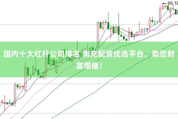 国内十大杠杆公司排名 南充配资优选平台，助您财富增值！