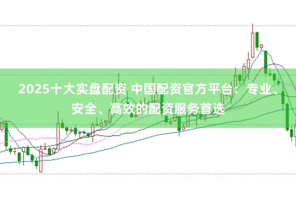 2025十大实盘配资 中国配资官方平台:专业、安全、高效的配资服务首选