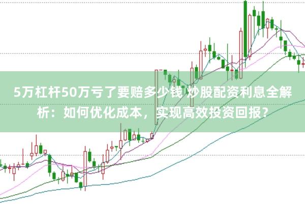 5万杠杆50万亏了要赔多少钱 炒股配资利息全解析：如何优化成本，实现高效投资回报？