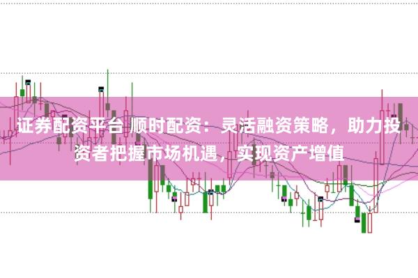 证券配资平台 顺时配资：灵活融资策略，助力投资者把握市场机遇，实现资产增值