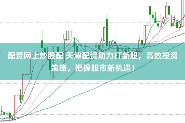 配资网上炒股配 天津配资助力打新股，高效投资策略，把握股市新机遇！