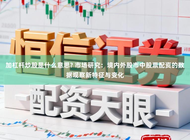 加杠杆炒股是什么意思? 市场研究：境内外股市中股票配资的数据观察新特征与变化