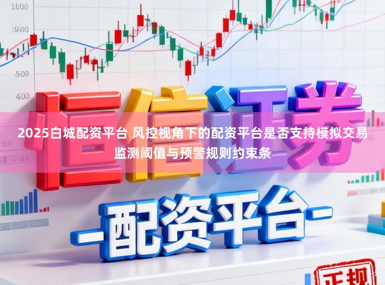 2025白城配资平台 风控视角下的配资平台是否支持模拟交易监测阈值与预警规则约束条