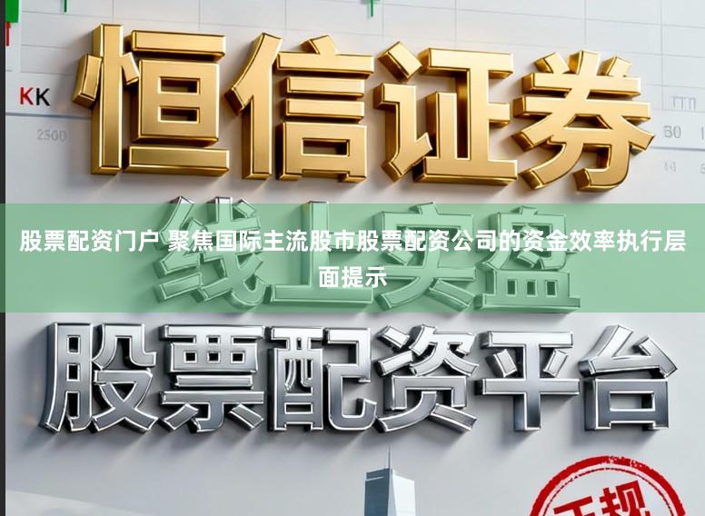 股票配资门户 聚焦国际主流股市股票配资公司的资金效率执行层面提示