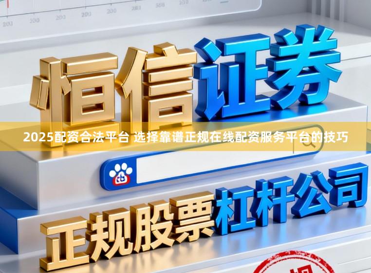 2025配资合法平台 选择靠谱正规在线配资服务平台的技巧