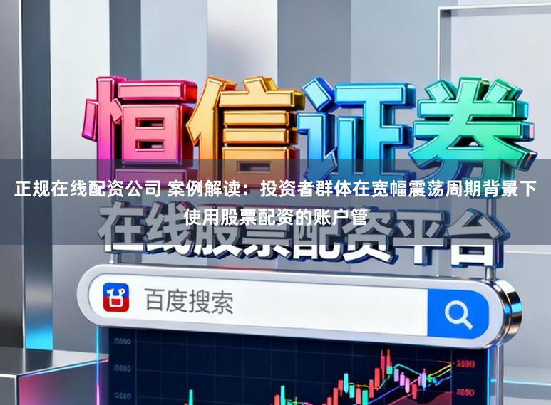 正规在线配资公司 案例解读：投资者群体在宽幅震荡周期背景下使用股票配资的账户管