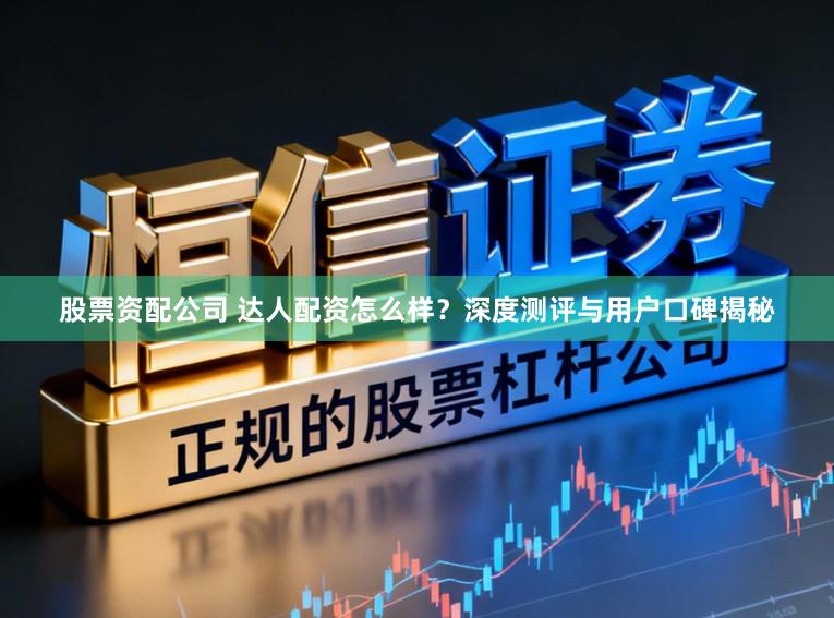 股票资配公司 达人配资怎么样?深度测评与用户口碑揭秘